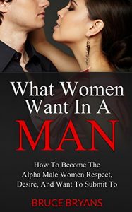 Download What Women Want In A Man: How To Become The Alpha Male Women Respect, Desire, And Want To Submit To pdf, epub, ebook