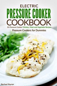 Download Electric Pressure Cooker Cookbook: 26 Pressure Cooker Chicken, Meat and Vegetable Recipes – Pressure Cookers for Dummies pdf, epub, ebook