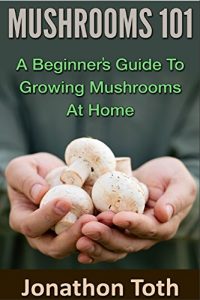 Download Mushrooms 101: A Beginner’s Guide to Growing Mushrooms at Home (edible, fungi, cultivating, wild plants, compost, forest farming, foraging) pdf, epub, ebook