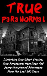 Download True Paranormal: Disturbing True Ghost Stories, True Paranormal Hauntings And Scary Unexplained Phenomena From The Last 300 Years (True Ghost Stories And Hauntings, Bizarre True Stories) pdf, epub, ebook