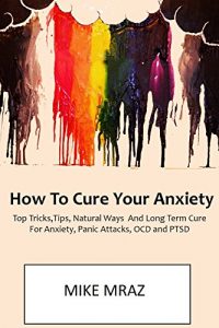 Download How To Cure Your Anxiety (LATE 2016 VERSION): Top Tricks,Tips, Natural Ways  And Long Term Cure For Anxiety, Panic Attacks, OCD and PTSD pdf, epub, ebook