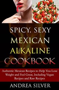 Download Spicy, Sexy Mexican Alkaline Cookbook: Authentic Mexican Recipes to Help You Lose Weight and Feel Great, Including Vegan Recipes and Raw Recipes (Alkaline Recipes and Lifestyle Book 4) pdf, epub, ebook