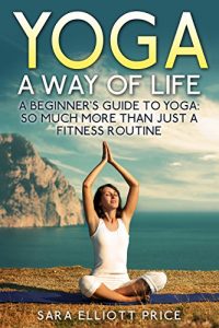 Download Yoga: A Way of Life: A Beginner’s Guide to Yoga as Much More Than Just a Fitness Routine (Yoga for Beginners, Kundalini Awakening, Mindfulness) pdf, epub, ebook