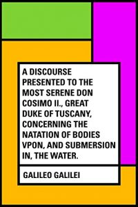 Download A Discourse Presented to the Most Serene Don Cosimo II., Great Duke of Tuscany, Concerning the Natation of Bodies Vpon, and Submersion In, the Water. pdf, epub, ebook