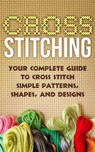 Download Cross Stitch:Your Complete Guide to Cross Stitch Simple Patterns, Shapes, and Designs (Cross Stitch): Cross Stitch (Cross-Stitch, Embroidery, Needlepoint, Needlework, Crafts Hobbies and Home Book 1) pdf, epub, ebook